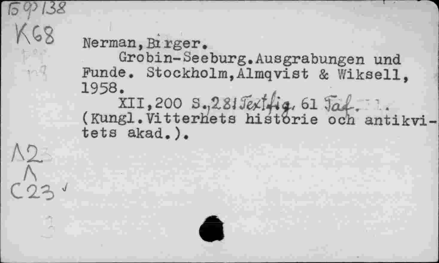 ﻿tä<pl3S KC8
ЛІ
Л
С 2.3 J
Nerman, Birger.
Grobin-Seeburg.Ausgrabungen und Funde. Stockholm,Almqvist & Wikseil, 1958.	,
XII,200	61	' 1.
(Kungl.Vitterhets historié och antikvi-tets akad.).